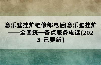 意乐壁挂炉维修部电话|意乐壁挂炉——全国统一各点服务电话(2023-已更新）